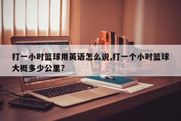 打一小时篮球用英语怎么说,打一个小时篮球大概多少公里?