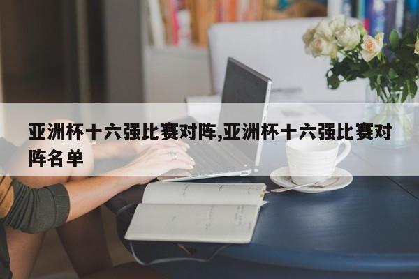 亚洲杯十六强比赛对阵,亚洲杯十六强比赛对阵名单
