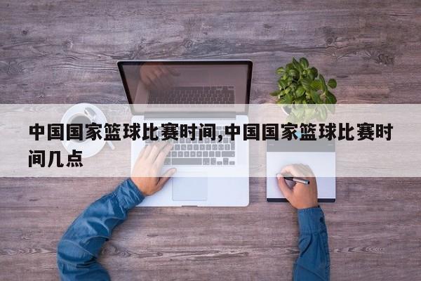 中国国家篮球比赛时间,中国国家篮球比赛时间几点