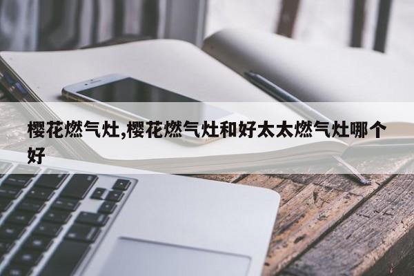 樱花燃气灶,樱花燃气灶和好太太燃气灶哪个好