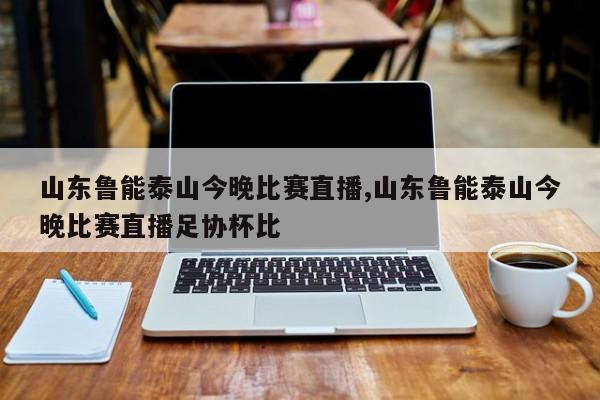 山东鲁能泰山今晚比赛直播,山东鲁能泰山今晚比赛直播足协杯比