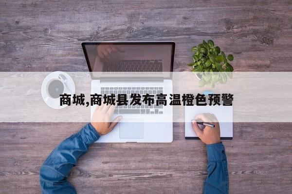 商城,商城县发布高温橙色预警