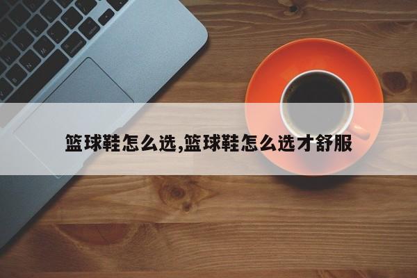 篮球鞋怎么选,篮球鞋怎么选才舒服