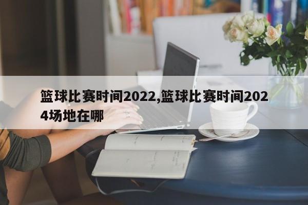 篮球比赛时间2022,篮球比赛时间2024场地在哪