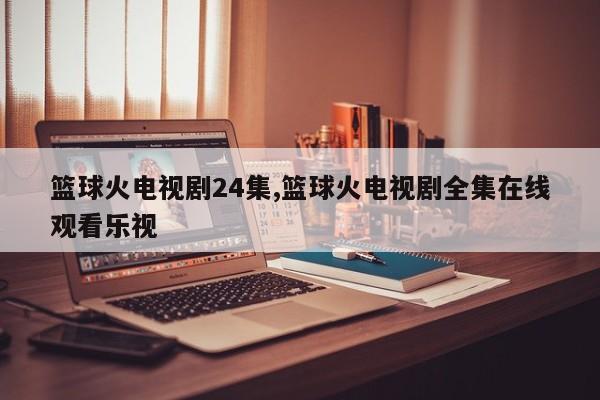 篮球火电视剧24集,篮球火电视剧全集在线观看乐视