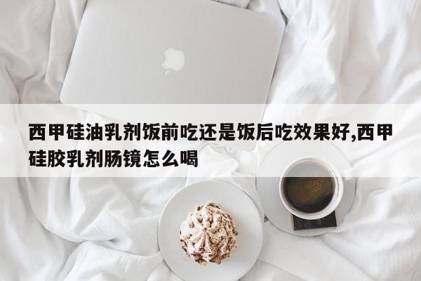 西甲硅油乳剂饭前吃还是饭后吃效果好,西甲硅胶乳剂肠镜怎么喝