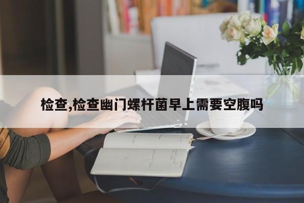 检查,检查幽门螺杆菌早上需要空腹吗