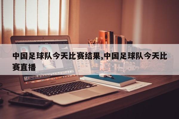 中国足球队今天比赛结果,中国足球队今天比赛直播