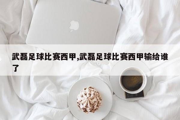 武磊足球比赛西甲,武磊足球比赛西甲输给谁了