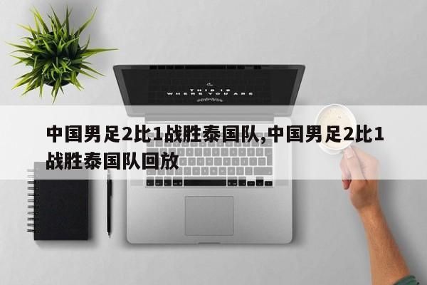 中国男足2比1战胜泰国队,中国男足2比1战胜泰国队回放