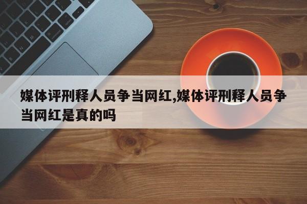 媒体评刑释人员争当网红,媒体评刑释人员争当网红是真的吗