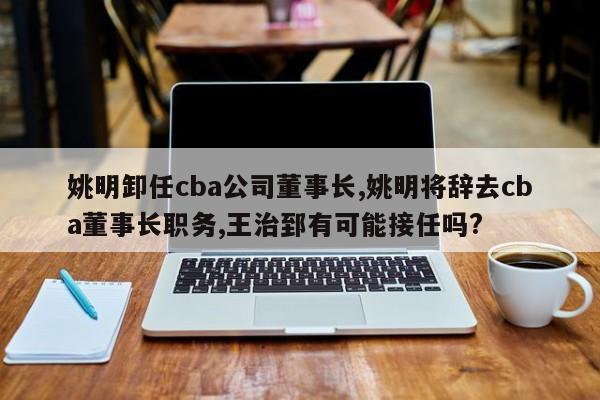 姚明卸任cba公司董事长,姚明将辞去cba董事长职务,王治郅有可能接任吗?
