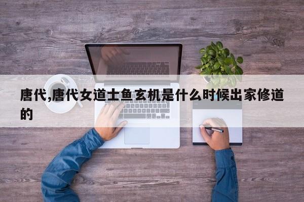 唐代,唐代女道士鱼玄机是什么时候出家修道的