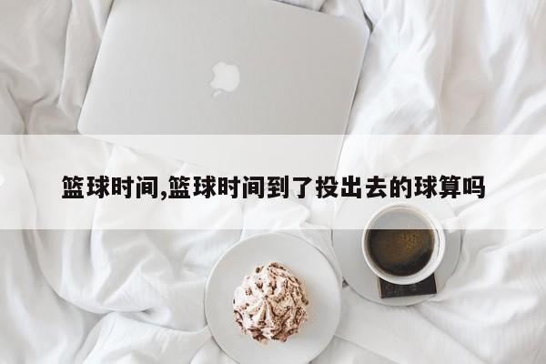 篮球时间,篮球时间到了投出去的球算吗