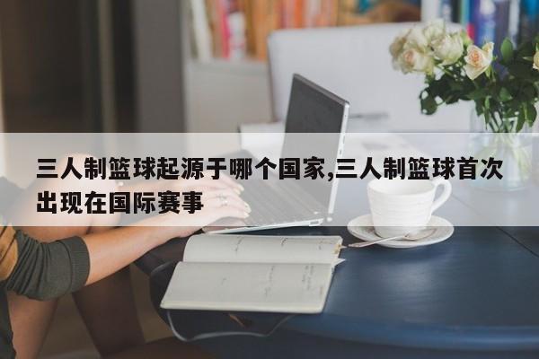 三人制篮球起源于哪个国家,三人制篮球首次出现在国际赛事