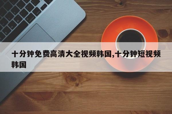 十分钟免费高清大全视频韩国,十分钟短视频韩国