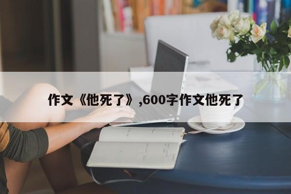 作文《他死了》,600字作文他死了