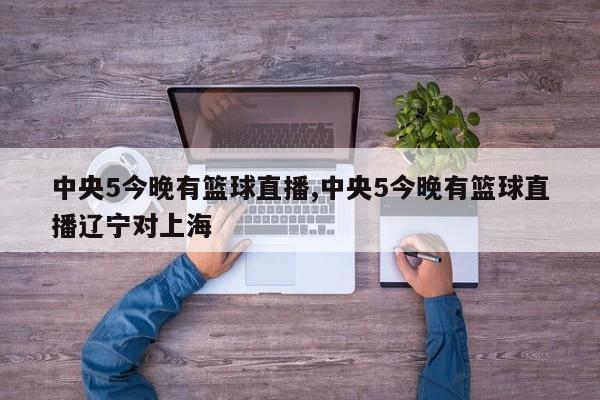 中央5今晚有篮球直播,中央5今晚有篮球直播辽宁对上海