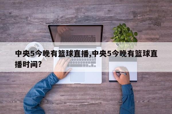 中央5今晚有篮球直播,中央5今晚有篮球直播时间?