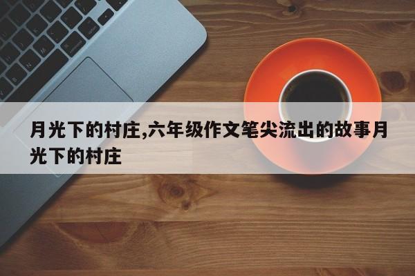 月光下的村庄,六年级作文笔尖流出的故事月光下的村庄