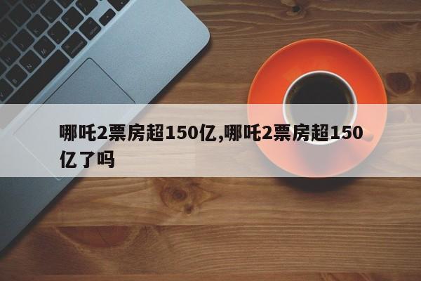 哪吒2票房超150亿,哪吒2票房超150亿了吗