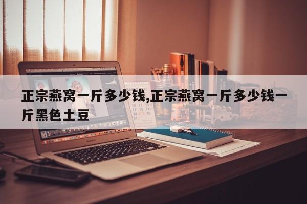正宗燕窝一斤多少钱,正宗燕窝一斤多少钱一斤黑色土豆