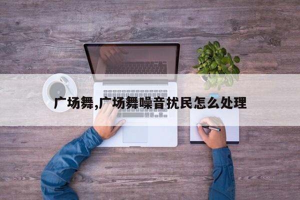 广场舞,广场舞噪音扰民怎么处理