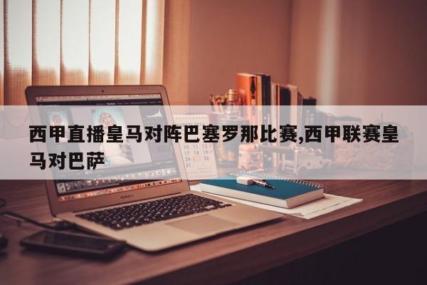 西甲直播皇马对阵巴塞罗那比赛,西甲联赛皇马对巴萨