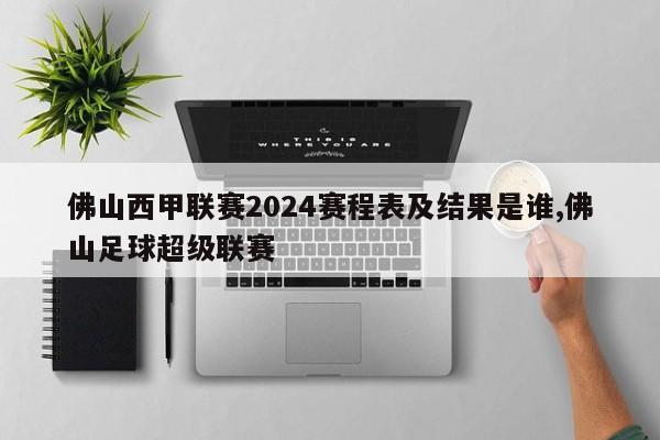 佛山西甲联赛2024赛程表及结果是谁,佛山足球超级联赛