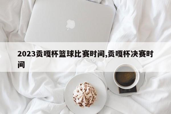 2023贡嘎杯篮球比赛时间,贡嘎杯决赛时间