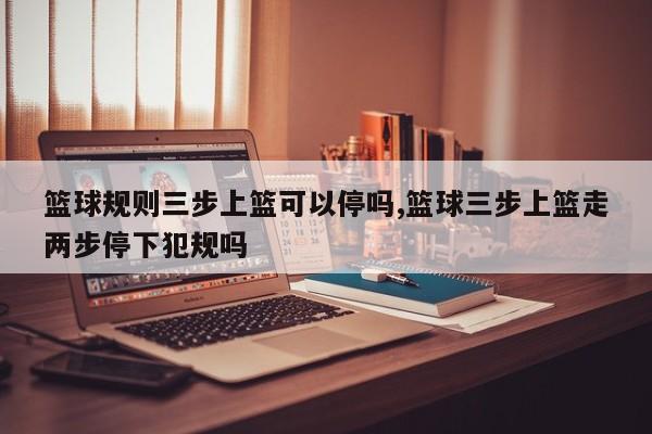 篮球规则三步上篮可以停吗,篮球三步上篮走两步停下犯规吗